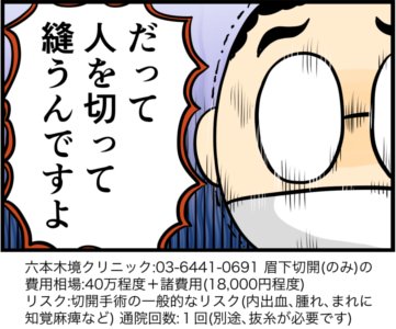 だって人を切って縫うんですよ　六本木境クリニック:03-6441-0691 眉下切開（のみ）の費用相場:40万程度+諸費用（18,000円程度）　リスク:切開手術の一般的なリスク（内出血、腫れ、まれに 知覚麻痺など） 通院回数:1回（別途、抜糸が必要です）